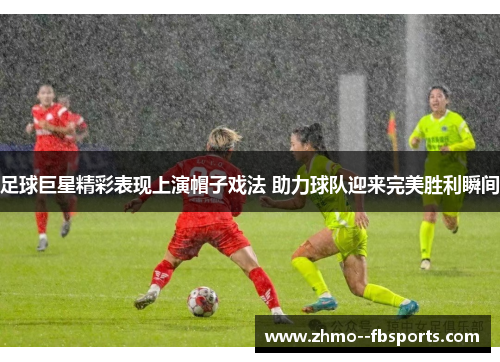 足球巨星精彩表现上演帽子戏法 助力球队迎来完美胜利瞬间