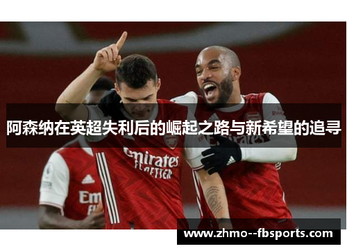 阿森纳在英超失利后的崛起之路与新希望的追寻 阿森纳在英超失利后的崛起之路与新希望的追寻