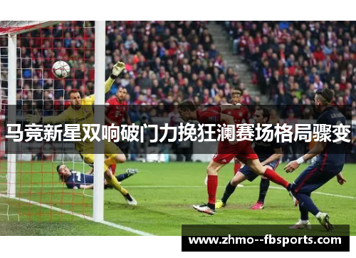 马竞新星双响破门力挽狂澜赛场格局骤变 马竞新星双响破门力挽狂澜赛场格局骤变